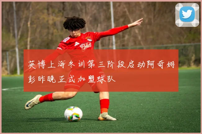 英博上海冬训第三阶段启动阿奇姆彭昨晚正式加盟球队