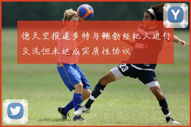 德天空报道多特与鲍勃经纪人进行交流但未达成实质性协议