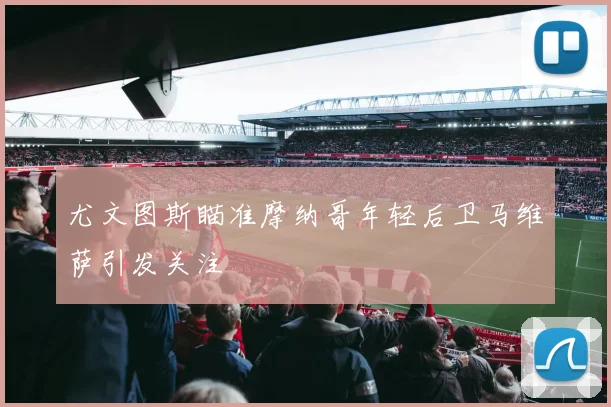 尤文图斯瞄准摩纳哥年轻后卫马维萨引发关注