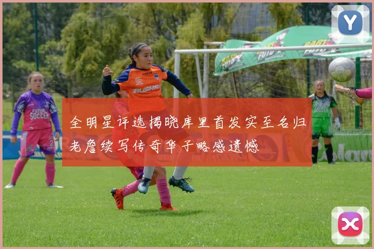 全明星评选揭晓库里首发实至名归老詹续写传奇华子略感遗憾