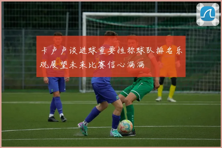 卡卢卢谈进球重要性称球队排名乐观展望未来比赛信心满满