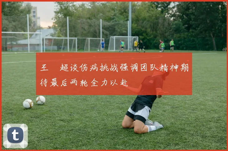 王燊超谈伤病挑战强调团队精神期待最后两轮全力以赴