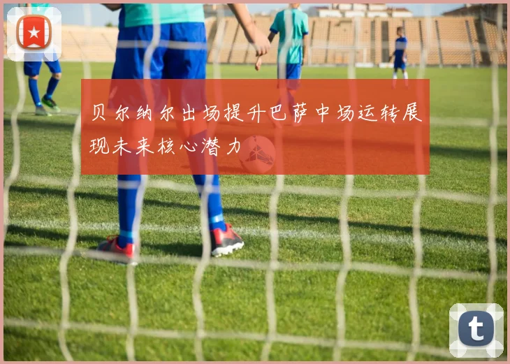 贝尔纳尔出场提升巴萨中场运转展现未来核心潜力