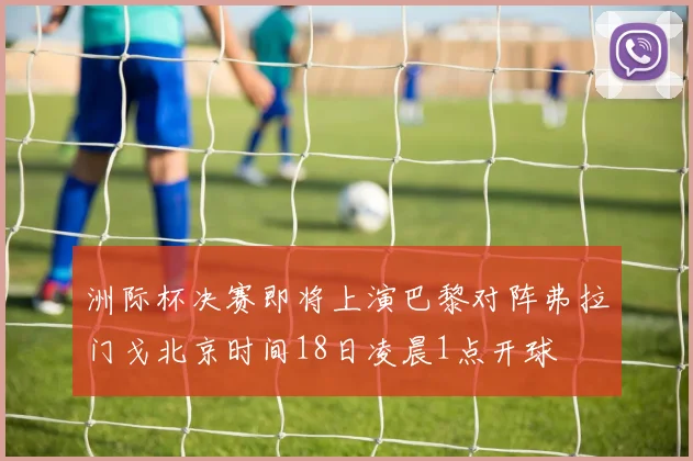 洲际杯决赛即将上演巴黎对阵弗拉门戈北京时间18日凌晨1点开球