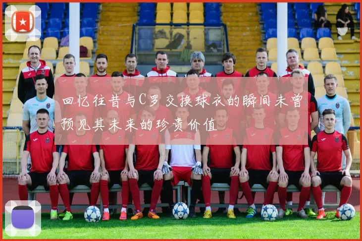 回忆往昔与C罗交换球衣的瞬间未曾预见其未来的珍贵价值