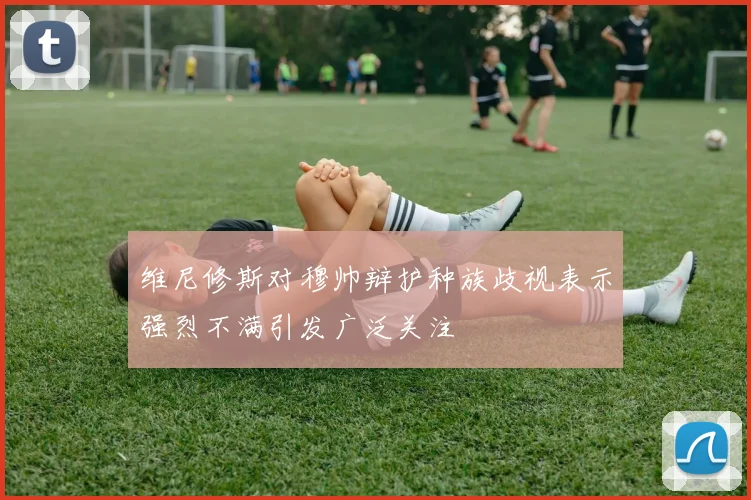 维尼修斯对穆帅辩护种族歧视表示强烈不满引发广泛关注