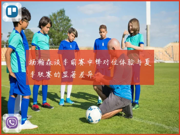 杨瀚森谈季前赛中锋对位体验与夏季联赛的显著差异