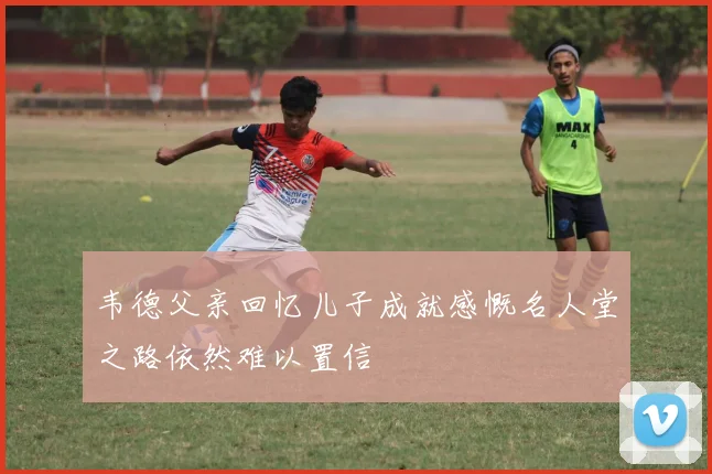 韦德父亲回忆儿子成就感慨名人堂之路依然难以置信