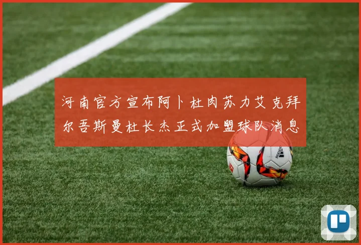 河南官方宣布阿卜杜肉苏力艾克拜尔吾斯曼杜长杰正式加盟球队消息