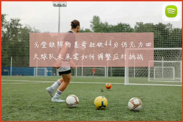 戈登缺阵约基奇狂砍44分仍无力回天球队未来需如何调整应对挑战