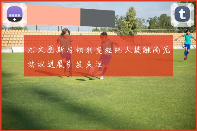 尤文图斯与切利克经纪人接触尚无协议进展引发关注