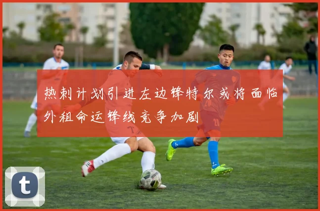 热刺计划引进左边锋特尔或将面临外租命运锋线竞争加剧