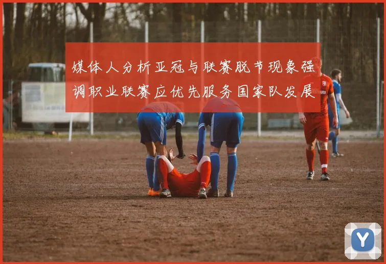 媒体人分析亚冠与联赛脱节现象强调职业联赛应优先服务国家队发展