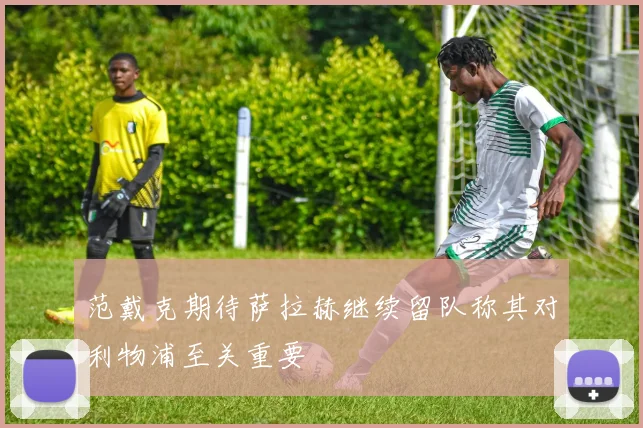 范戴克期待萨拉赫继续留队称其对利物浦至关重要