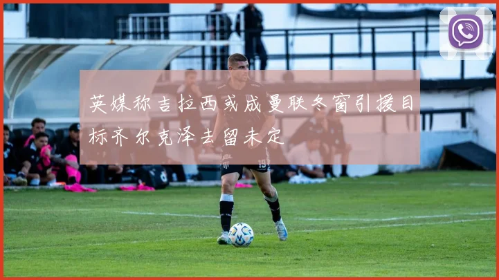英媒称吉拉西或成曼联冬窗引援目标齐尔克泽去留未定