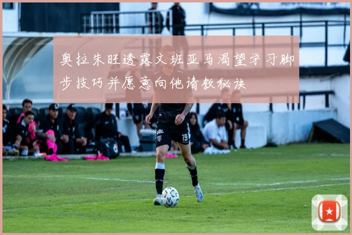 奥拉朱旺透露文班亚马渴望学习脚步技巧并愿意向他请教秘诀