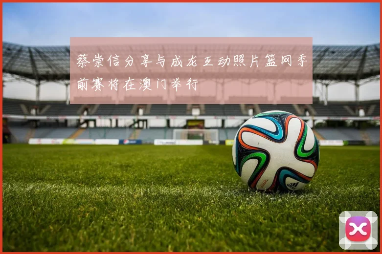蔡崇信分享与成龙互动照片篮网季前赛将在澳门举行