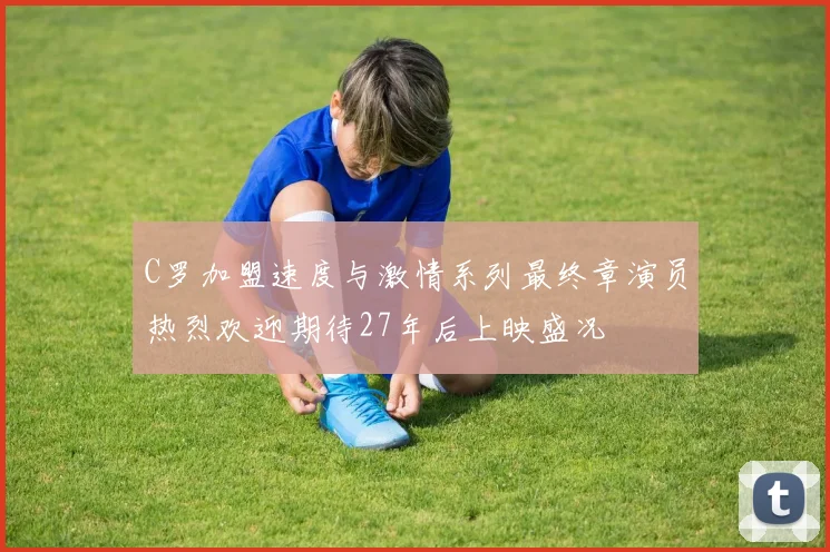 C罗加盟速度与激情系列最终章演员热烈欢迎期待27年后上映盛况