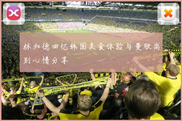 林加德回忆韩国美食体验与曼联离别心情分享
