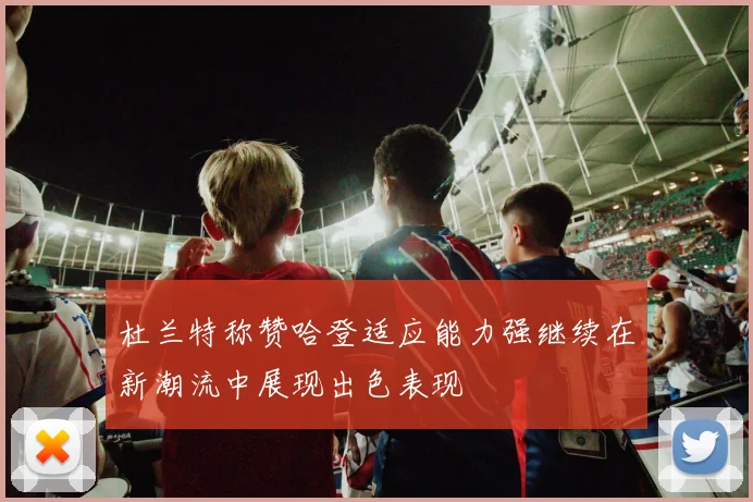 杜兰特称赞哈登适应能力强继续在新潮流中展现出色表现