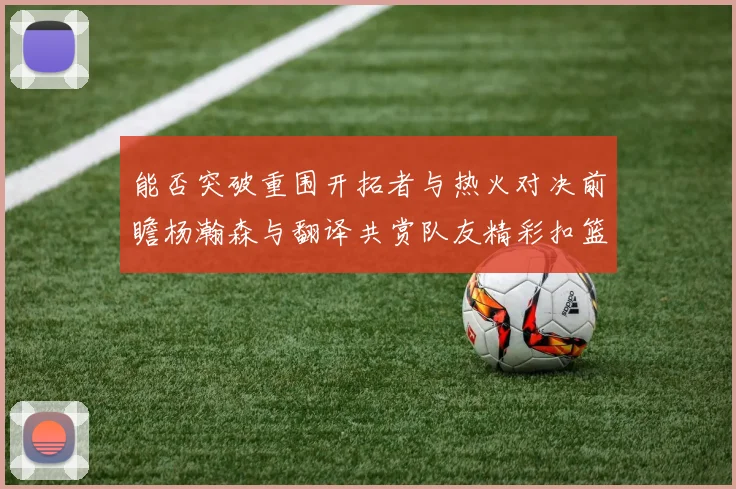 能否突破重围开拓者与热火对决前瞻杨瀚森与翻译共赏队友精彩扣篮瞬间