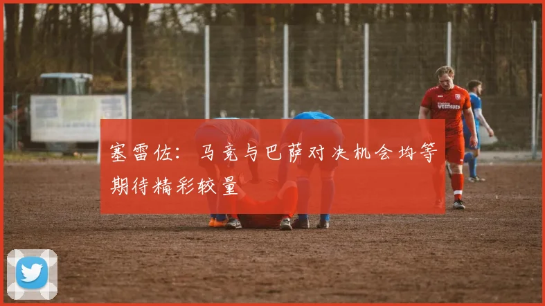 塞雷佐：马竞与巴萨对决机会均等期待精彩较量
