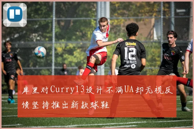 库里对Curry13设计不满UA却无视反馈坚持推出新款球鞋
