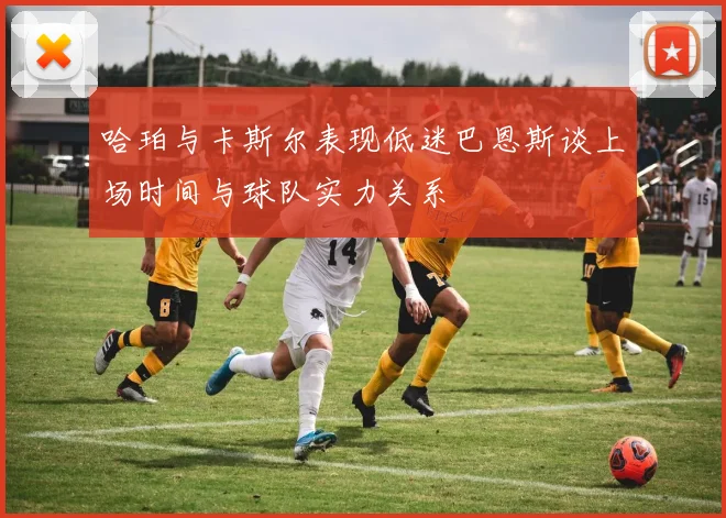 哈珀与卡斯尔表现低迷巴恩斯谈上场时间与球队实力关系