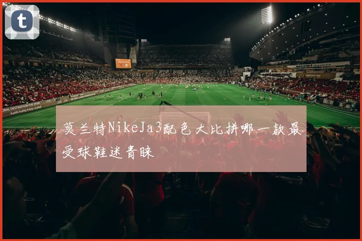 莫兰特NikeJa3配色大比拼哪一款最受球鞋迷青睐