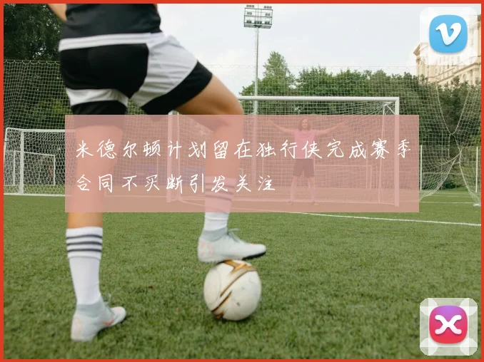 米德尔顿计划留在独行侠完成赛季合同不买断引发关注