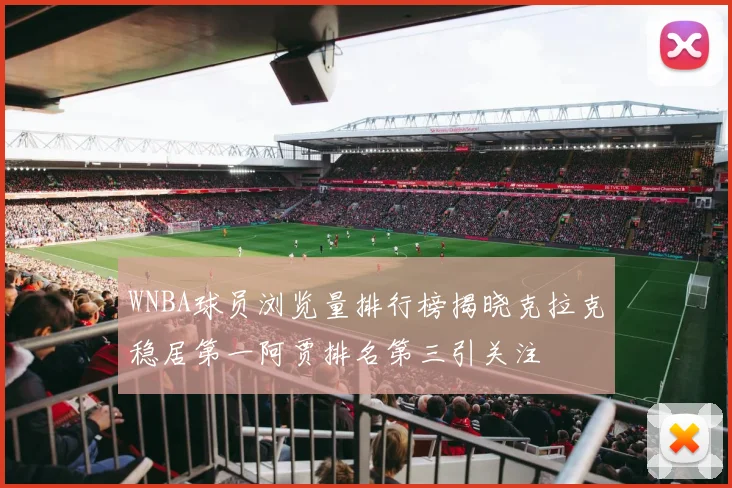 WNBA球员浏览量排行榜揭晓克拉克稳居第一阿贾排名第三引关注