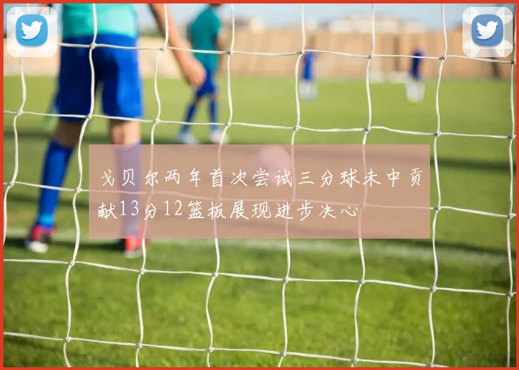 戈贝尔两年首次尝试三分球未中贡献13分12篮板展现进步决心