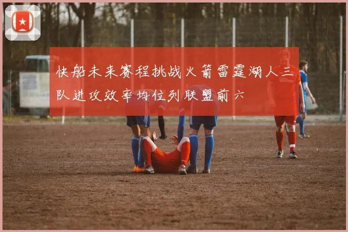 快船未来赛程挑战火箭雷霆湖人三队进攻效率均位列联盟前六
