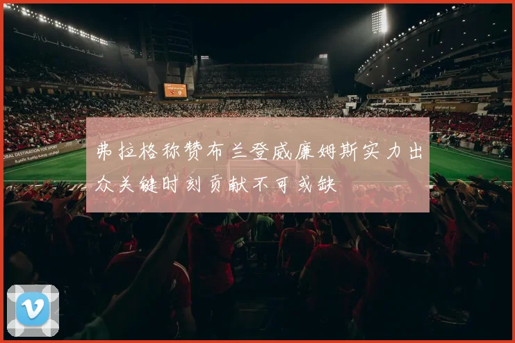 弗拉格称赞布兰登威廉姆斯实力出众关键时刻贡献不可或缺