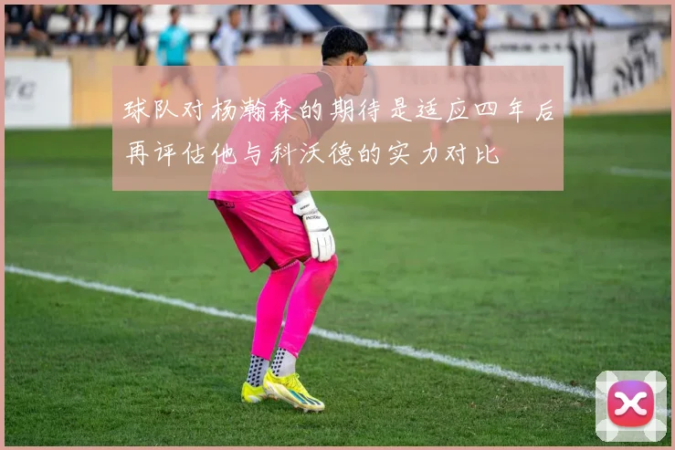 球队对杨瀚森的期待是适应四年后再评估他与科沃德的实力对比