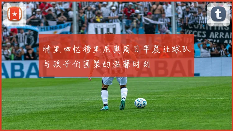 特里回忆穆里尼奥周日早晨让球队与孩子们团聚的温馨时刻