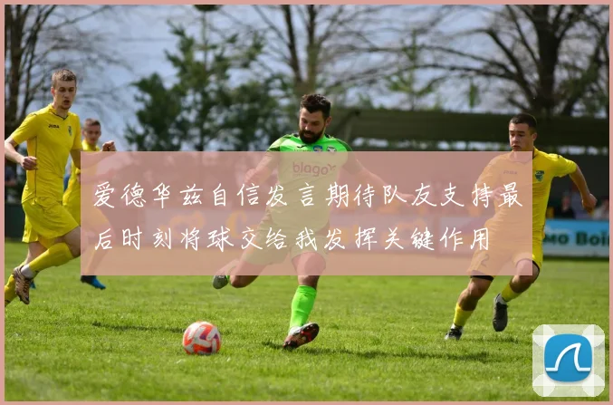 爱德华兹自信发言期待队友支持最后时刻将球交给我发挥关键作用
