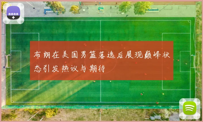 布朗在美国男篮落选后展现巅峰状态引发热议与期待