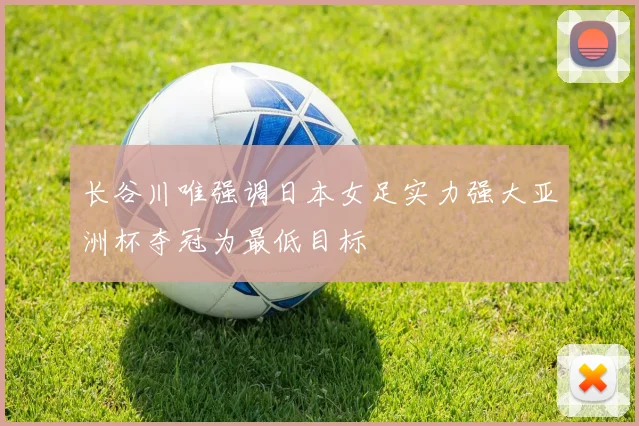 长谷川唯强调日本女足实力强大亚洲杯夺冠为最低目标