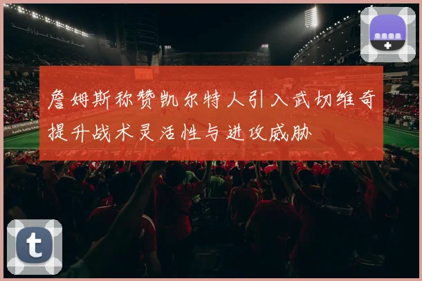 詹姆斯称赞凯尔特人引入武切维奇提升战术灵活性与进攻威胁