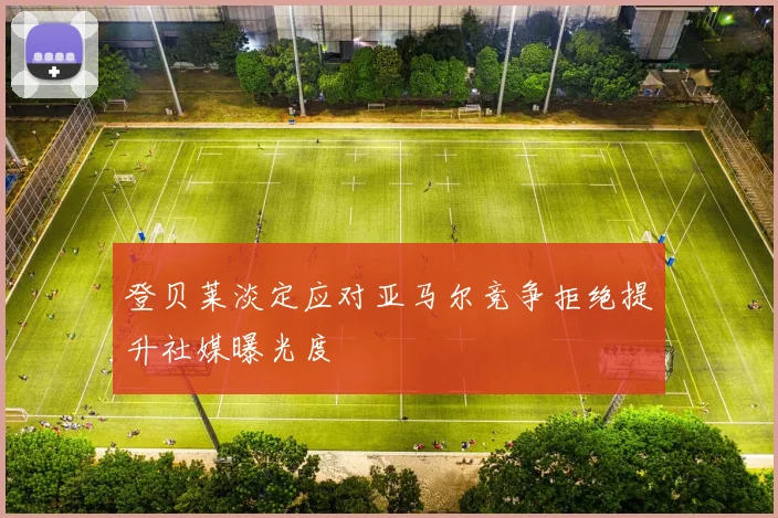 登贝莱淡定应对亚马尔竞争拒绝提升社媒曝光度