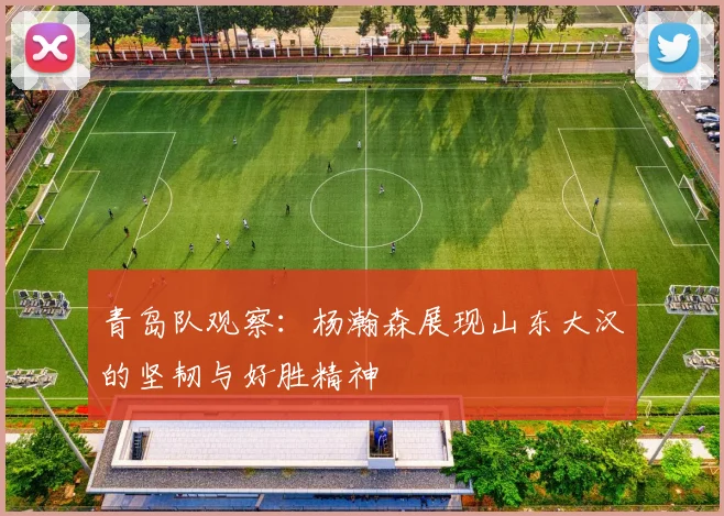 青岛队观察：杨瀚森展现山东大汉的坚韧与好胜精神