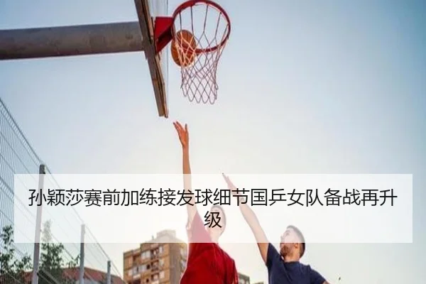 孙颖莎赛前加练接发球细节国乒女队备战再升级